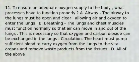 11. To ensure an adequate oxygen supply to the body , what processes have to function properly ? A. Airway - The airway to the lungs must be open and clear , allowing air and oxygen to enter the lungs . B. Breathing - The lungs and chest muscles must function normally so that air can move in and out of the lungs . This is necessary so that oxygen and carbon dioxide can be exchanged in the lungs . Circulation- The heart must pump sufficient blood to carry oxygen from the lungs to the vital organs and remove waste products from the tissues . D. All of the above