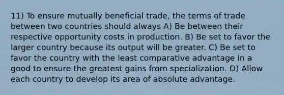 11) To ensure mutually beneficial trade, the terms of trade between two countries should always A) Be between their respective opportunity costs in production. B) Be set to favor the larger country because its output will be greater. C) Be set to favor the country with the least comparative advantage in a good to ensure the greatest gains from specialization. D) Allow each country to develop its area of absolute advantage.