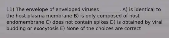 11) The envelope of enveloped viruses ________. A) is identical to the host plasma membrane B) is only composed of host endomembrane C) does not contain spikes D) is obtained by viral budding or exocytosis E) None of the choices are correct