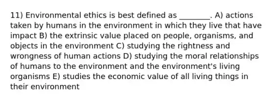 11) Environmental ethics is best defined as ________. A) actions taken by humans in the environment in which they live that have impact B) the extrinsic value placed on people, organisms, and objects in the environment C) studying the rightness and wrongness of human actions D) studying the moral relationships of humans to the environment and the environment's living organisms E) studies the economic value of all living things in their environment