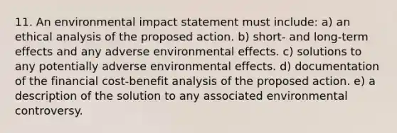 11. An environmental impact statement must include: a) an ethical analysis of the proposed action. b) short- and long-term effects and any adverse environmental effects. c) solutions to any potentially adverse environmental effects. d) documentation of the financial cost-benefit analysis of the proposed action. e) a description of the solution to any associated environmental controversy.