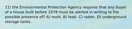 11) the Environmental Protection Agency requires that any buyer of a house built before 1978 must be alerted in writing to the possible presence of? A) mold. B) lead. C) radon. D) underground storage tanks.