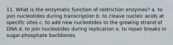 11. What is the enzymatic function of restriction enzymes? a. to join nucleotides during transcription b. to cleave nucleic acids at specific sites c. to add new nucleotides to the growing strand of DNA d. to join nucleotides during replication e. to repair breaks in sugar-phosphate backbones