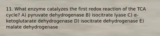 11. What enzyme catalyzes the first redox reaction of the TCA cycle? A) pyruvate dehydrogenase B) isocitrate lyase C) α-ketoglutarate dehydrogenase D) isocitrate dehydrogenase E) malate dehydrogenase