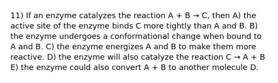 11) If an enzyme catalyzes the reaction A + B → C, then A) the active site of the enzyme binds C more tightly than A and B. B) the enzyme undergoes a conformational change when bound to A and B. C) the enzyme energizes A and B to make them more reactive. D) the enzyme will also catalyze the reaction C → A + B E) the enzyme could also convert A + B to another molecule D.