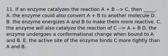 11. If an enzyme catalyzes the reaction A + B --> C, then _____. A. the enzyme could also convert A + B to another molecule D. B. the enzyme energizes A and B to make them more reactive. C. the enzyme will also catalyze the reaction of C --> A + B D. the enzyme undergoes a conformational change when bound to A and B. E. the active site of the enzyme binds C more tightly than A and B.