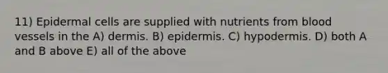 11) Epidermal cells are supplied with nutrients from blood vessels in the A) dermis. B) epidermis. C) hypodermis. D) both A and B above E) all of the above