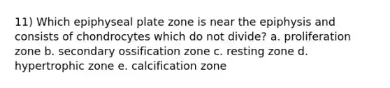 11) Which epiphyseal plate zone is near the epiphysis and consists of chondrocytes which do not divide? a. proliferation zone b. secondary ossification zone c. resting zone d. hypertrophic zone e. calcification zone