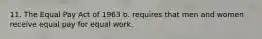 11. The Equal Pay Act of 1963 b. requires that men and women receive equal pay for equal work.