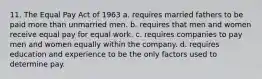 11. The Equal Pay Act of 1963 a. requires married fathers to be paid more than unmarried men. b. requires that men and women receive equal pay for equal work. c. requires companies to pay men and women equally within the company. d. requires education and experience to be the only factors used to determine pay.