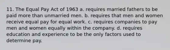 11. The Equal Pay Act of 1963 a. requires married fathers to be paid more than unmarried men. b. requires that men and women receive equal pay for equal work. c. requires companies to pay men and women equally within the company. d. requires education and experience to be the only factors used to determine pay.