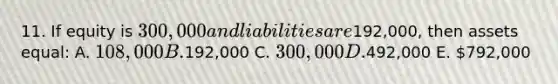 11. If equity is 300,000 and liabilities are192,000, then assets equal: A. 108,000 B.192,000 C. 300,000 D.492,000 E. 792,000