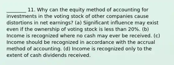 ________ 11. Why can the equity method of accounting for investments in the voting stock of other companies cause distortions in net earnings? (a) Significant influence may exist even if the ownership of voting stock is less than 20%. (b) Income is recognized where no cash may ever be received. (c) Income should be recognized in accordance with the accrual method of accounting. (d) Income is recognized only to the extent of cash dividends received.