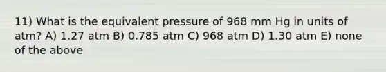 11) What is the equivalent pressure of 968 mm Hg in units of atm? A) 1.27 atm B) 0.785 atm C) 968 atm D) 1.30 atm E) none of the above