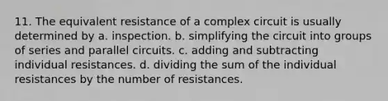 11. The equivalent resistance of a complex circuit is usually determined by a. inspection. b. simplifying the circuit into groups of series and parallel circuits. c. adding and subtracting individual resistances. d. dividing the sum of the individual resistances by the number of resistances.