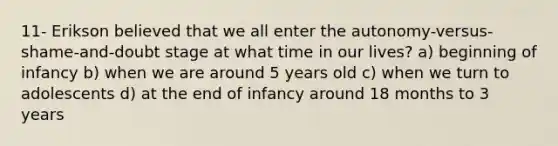 11- Erikson believed that we all enter the autonomy-versus-shame-and-doubt stage at what time in our lives? a) beginning of infancy b) when we are around 5 years old c) when we turn to adolescents d) at the end of infancy around 18 months to 3 years