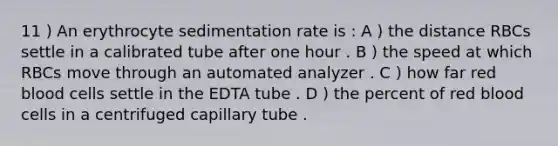 11 ) An erythrocyte sedimentation rate is : A ) the distance RBCs settle in a calibrated tube after one hour . B ) the speed at which RBCs move through an automated analyzer . C ) how far red blood cells settle in the EDTA tube . D ) the percent of red blood cells in a centrifuged capillary tube .