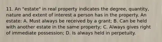 11. An "estate" in real property indicates the degree, quantity, nature and extent of interest a person has in the property. An estate: A. Must always be received by a grant; B. Can be held with another estate in the same property; C. Always gives right of immediate possession; D. Is always held in perpetuity.