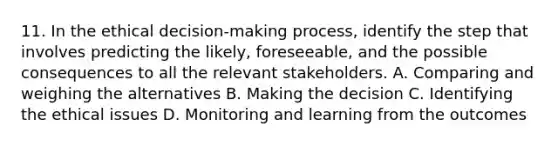 11. In the ethical decision-making process, identify the step that involves predicting the likely, foreseeable, and the possible consequences to all the relevant stakeholders. A. Comparing and weighing the alternatives B. Making the decision C. Identifying the ethical issues D. Monitoring and learning from the outcomes