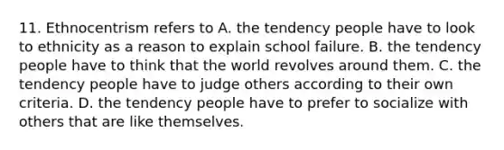 11. Ethnocentrism refers to A. the tendency people have to look to ethnicity as a reason to explain school failure. B. the tendency people have to think that the world revolves around them. C. the tendency people have to judge others according to their own criteria. D. the tendency people have to prefer to socialize with others that are like themselves.