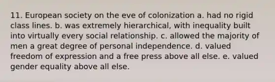 11. European society on the eve of colonization a. had no rigid class lines. b. was extremely hierarchical, with inequality built into virtually every social relationship. c. allowed the majority of men a great degree of personal independence. d. valued freedom of expression and a free press above all else. e. valued gender equality above all else.