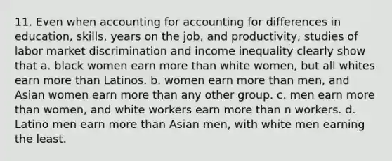 11. Even when accounting for accounting for differences in education, skills, years on the job, and productivity, studies of labor market discrimination and income inequality clearly show that a. black women earn more than white women, but all whites earn more than Latinos. b. women earn more than men, and Asian women earn more than any other group. c. men earn more than women, and white workers earn more than n workers. d. Latino men earn more than Asian men, with white men earning the least.