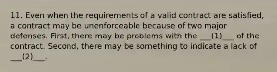 11. Even when the requirements of a valid contract are satisfied, a contract may be unenforceable because of two major defenses. First, there may be problems with the ___(1)___ of the contract. Second, there may be something to indicate a lack of ___(2)___.