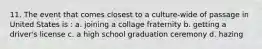 11. The event that comes closest to a culture-wide of passage in United States is : a. joining a collage fraternity b. getting a driver's license c. a high school graduation ceremony d. hazing