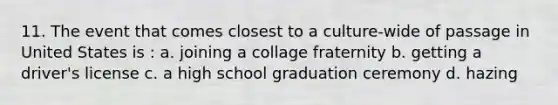 11. The event that comes closest to a culture-wide of passage in United States is : a. joining a collage fraternity b. getting a driver's license c. a high school graduation ceremony d. hazing