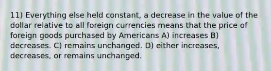 11) Everything else held constant, a decrease in the value of the dollar relative to all foreign currencies means that the price of foreign goods purchased by Americans A) increases B) decreases. C) remains unchanged. D) either increases, decreases, or remains unchanged.