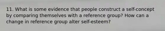 11. What is some evidence that people construct a self-concept by comparing themselves with a reference group? How can a change in reference group alter self-esteem?