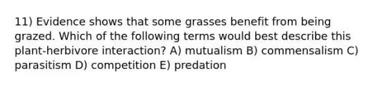 11) Evidence shows that some grasses benefit from being grazed. Which of the following terms would best describe this plant-herbivore interaction? A) mutualism B) commensalism C) parasitism D) competition E) predation