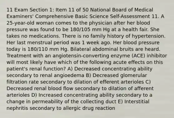 11 Exam Section 1: Item 11 of 50 National Board of Medical Examiners' Comprehensive Basic Science Self-Assessment 11. A 25-year-old woman comes to the physician after her blood pressure was found to be 180/105 mm Hg at a health fair. She takes no medications. There is no family history of hypertension. Her last menstrual period was 1 week ago. Her blood pressure today is 180/110 mm Hg. Bilateral abdominal bruits are heard. Treatment with an angiotensin-converting enzyme (ACE) inhibitor will most likely have which of the following acute effects on this patient's renal function? A) Decreased concentrating ability secondary to renal angioedema B) Decreased glomerular filtration rate secondary to dilation of efferent arterioles C) Decreased renal blood flow secondary to dilation of afferent arterioles D) Increased concentrating ability secondary to a change in permeability of the collecting duct E) Interstitial nephritis secondary to allergic drug reaction