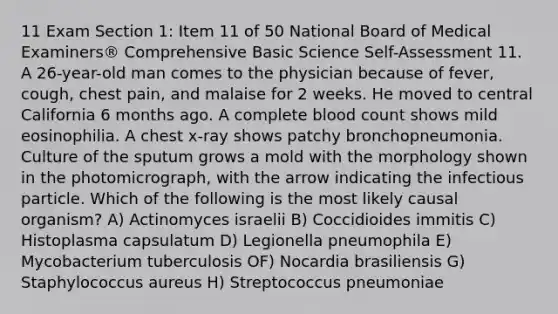 11 Exam Section 1: Item 11 of 50 National Board of Medical Examiners® Comprehensive Basic Science Self-Assessment 11. A 26-year-old man comes to the physician because of fever, cough, chest pain, and malaise for 2 weeks. He moved to central California 6 months ago. A complete blood count shows mild eosinophilia. A chest x-ray shows patchy bronchopneumonia. Culture of the sputum grows a mold with the morphology shown in the photomicrograph, with the arrow indicating the infectious particle. Which of the following is the most likely causal organism? A) Actinomyces israelii B) Coccidioides immitis C) Histoplasma capsulatum D) Legionella pneumophila E) Mycobacterium tuberculosis OF) Nocardia brasiliensis G) Staphylococcus aureus H) Streptococcus pneumoniae