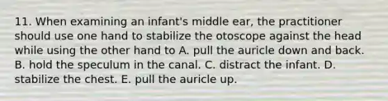 11. When examining an infant's middle ear, the practitioner should use one hand to stabilize the otoscope against the head while using the other hand to A. pull the auricle down and back. B. hold the speculum in the canal. C. distract the infant. D. stabilize the chest. E. pull the auricle up.