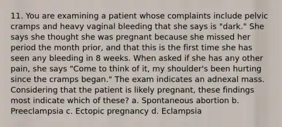 11. You are examining a patient whose complaints include pelvic cramps and heavy vaginal bleeding that she says is "dark." She says she thought she was pregnant because she missed her period the month prior, and that this is the first time she has seen any bleeding in 8 weeks. When asked if she has any other pain, she says "Come to think of it, my shoulder's been hurting since the cramps began." The exam indicates an adnexal mass. Considering that the patient is likely pregnant, these findings most indicate which of these? a. Spontaneous abortion b. Preeclampsia c. Ectopic pregnancy d. Eclampsia