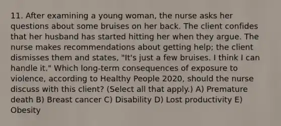 11. After examining a young woman, the nurse asks her questions about some bruises on her back. The client confides that her husband has started hitting her when they argue. The nurse makes recommendations about getting help; the client dismisses them and states, "It's just a few bruises. I think I can handle it." Which long-term consequences of exposure to violence, according to Healthy People 2020, should the nurse discuss with this client? (Select all that apply.) A) Premature death B) Breast cancer C) Disability D) Lost productivity E) Obesity