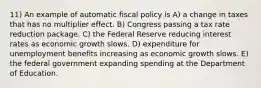 11) An example of automatic fiscal policy is A) a change in taxes that has no multiplier effect. B) Congress passing a tax rate reduction package. C) the Federal Reserve reducing interest rates as economic growth slows. D) expenditure for unemployment benefits increasing as economic growth slows. E) the federal government expanding spending at the Department of Education.