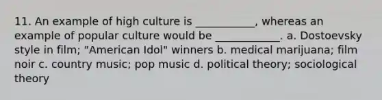 11. An example of high culture is ___________, whereas an example of popular culture would be ____________. a. Dostoevsky style in film; "American Idol" winners b. medical marijuana; film noir c. country music; pop music d. political theory; sociological theory