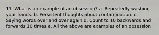 11. What is an example of an obsession? a. Repeatedly washing your hands. b. Persistent thoughts about contamination. c. Saying words over and over again d. Count to 10 backwards and forwards 10 times e. All the above are examples of an obsession