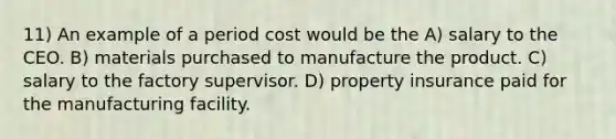 11) An example of a period cost would be the A) salary to the CEO. B) materials purchased to manufacture the product. C) salary to the factory supervisor. D) property insurance paid for the manufacturing facility.