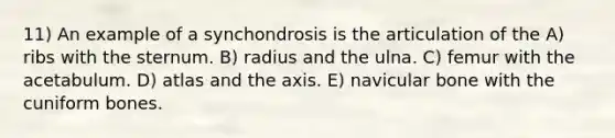 11) An example of a synchondrosis is the articulation of the A) ribs with the sternum. B) radius and the ulna. C) femur with the acetabulum. D) atlas and the axis. E) navicular bone with the cuniform bones.