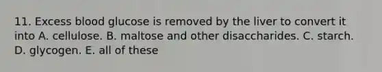 11. Excess blood glucose is removed by the liver to convert it into A. cellulose. B. maltose and other disaccharides. C. starch. D. glycogen. E. all of these