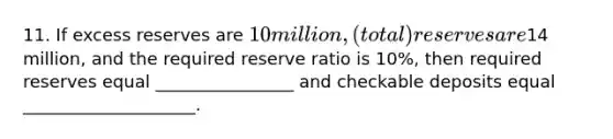 11. If excess reserves are 10 million, (total) reserves are14 million, and the required reserve ratio is 10%, then required reserves equal ________________ and checkable deposits equal ____________________.