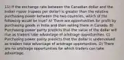 11) If the exchange rate between the Canadian dollar and the Indian rupee (rupees per dollar) is greater than the relative purchasing power between the two countries, which of the following would be true? A) There are opportunities for profit by purchasing goods in India and then selling them in Canada. B) Purchasing power parity predicts that the value of the dollar will rise as traders take advantage of arbitrage opportunities. C) Purchasing power parity predicts that the dollar is undervalued as traders take advantage of arbitrage opportunities. D) There are no arbitrage opportunities for which traders can take advantage.