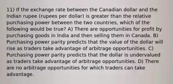 11) If the exchange rate between the Canadian dollar and the Indian rupee (rupees per dollar) is <a href='https://www.questionai.com/knowledge/ktgHnBD4o3-greater-than' class='anchor-knowledge'>greater than</a> the relative purchasing power between the two countries, which of the following would be true? A) There are opportunities for profit by purchasing goods in India and then selling them in Canada. B) Purchasing power parity predicts that the value of the dollar will rise as traders take advantage of arbitrage opportunities. C) Purchasing power parity predicts that the dollar is undervalued as traders take advantage of arbitrage opportunities. D) There are no arbitrage opportunities for which traders can take advantage.