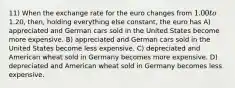 11) When the exchange rate for the euro changes from 1.00 to1.20, then, holding everything else constant, the euro has A) appreciated and German cars sold in the United States become more expensive. B) appreciated and German cars sold in the United States become less expensive. C) depreciated and American wheat sold in Germany becomes more expensive. D) depreciated and American wheat sold in Germany becomes less expensive.