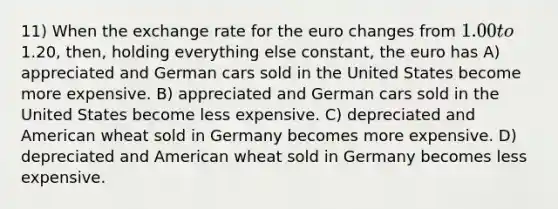 11) When the exchange rate for the euro changes from 1.00 to1.20, then, holding everything else constant, the euro has A) appreciated and German cars sold in the United States become more expensive. B) appreciated and German cars sold in the United States become less expensive. C) depreciated and American wheat sold in Germany becomes more expensive. D) depreciated and American wheat sold in Germany becomes less expensive.