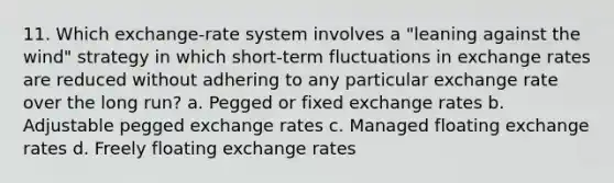 11. Which exchange-rate system involves a "leaning against the wind" strategy in which short-term fluctuations in exchange rates are reduced without adhering to any particular exchange rate over the long run? a. Pegged or fixed exchange rates b. Adjustable pegged exchange rates c. Managed floating exchange rates d. Freely floating exchange rates