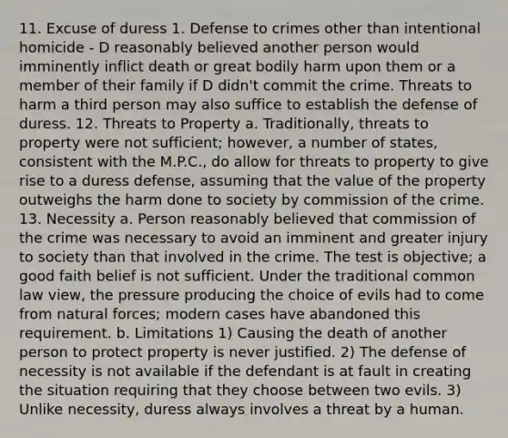 11. Excuse of duress 1. Defense to crimes other than intentional homicide - D reasonably believed another person would imminently inflict death or great bodily harm upon them or a member of their family if D didn't commit the crime. Threats to harm a third person may also suffice to establish the defense of duress. 12. Threats to Property a. Traditionally, threats to property were not sufficient; however, a number of states, consistent with the M.P.C., do allow for threats to property to give rise to a duress defense, assuming that the value of the property outweighs the harm done to society by commission of the crime. 13. Necessity a. Person reasonably believed that commission of the crime was necessary to avoid an imminent and greater injury to society than that involved in the crime. The test is objective; a good faith belief is not sufficient. Under the traditional common law view, the pressure producing the choice of evils had to come from natural forces; modern cases have abandoned this requirement. b. Limitations 1) Causing the death of another person to protect property is never justified. 2) The defense of necessity is not available if the defendant is at fault in creating the situation requiring that they choose between two evils. 3) Unlike necessity, duress always involves a threat by a human.